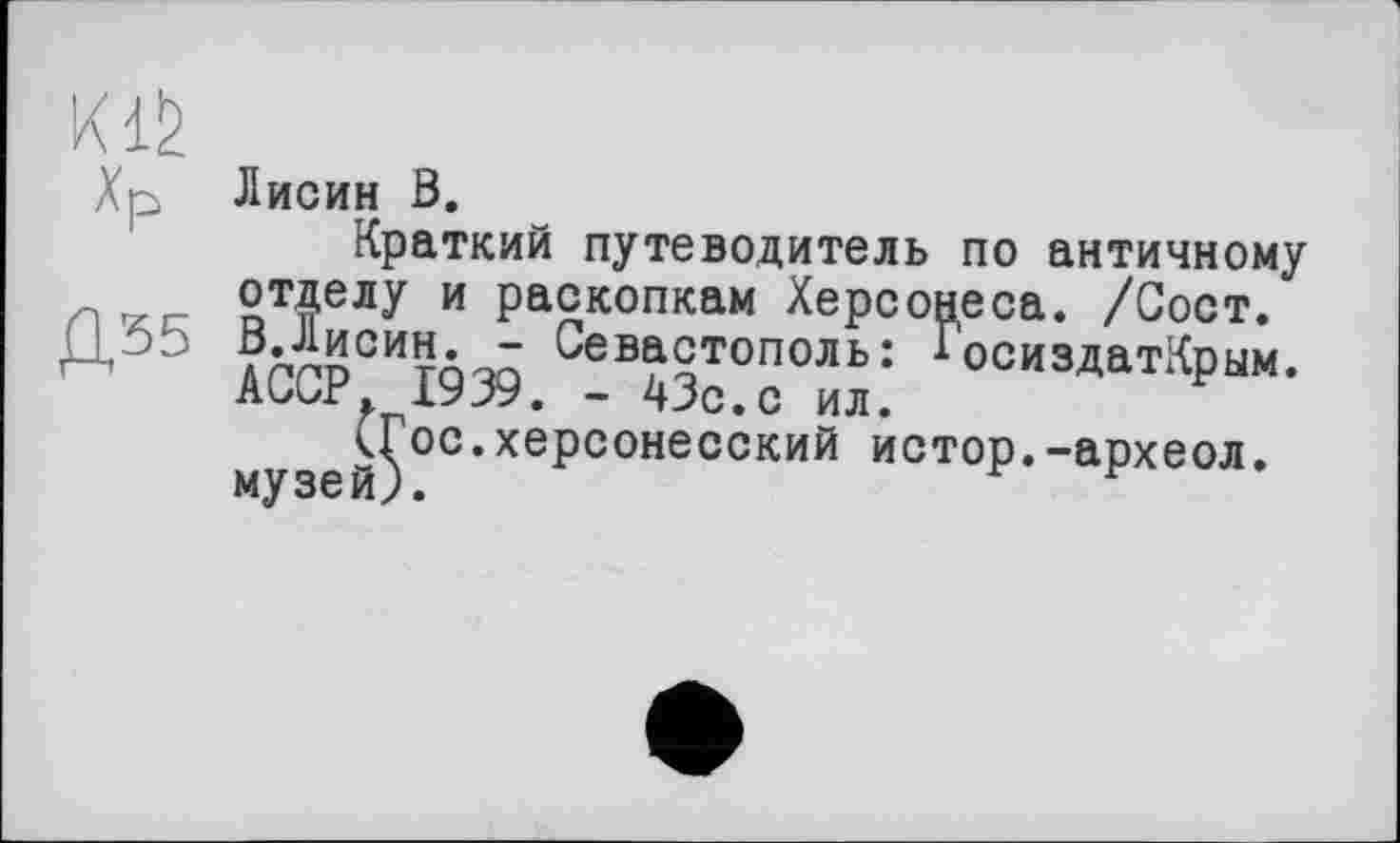 ﻿Хр
Д35
Лисин ß.
Краткий путеводитель по античному отделу и раскопкам Херсонеса. /Сост. В.Лисин. - Севастополь: ГосиздатКрым. АССР, 1939. - 43с.с ил.
кГос.херсонесский истор.-археол. музей).